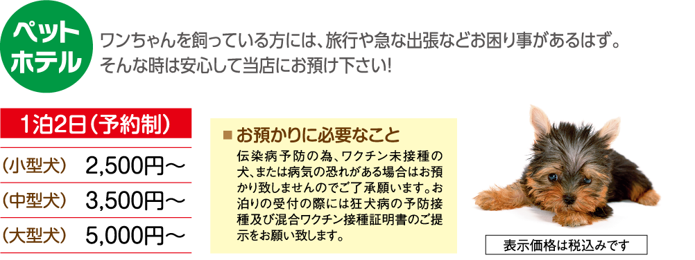 ワンちゃんを飼っている方には、旅行や急な出張などお困り事があるはず。 そんなときは安心して当店にお預け下さい！ 大切なワンちゃんを、安心・安全・快適にお預かり致します。 一時お預かり 一泊から長期 1泊2日（予約制） （小型犬）2,500円～ （中型犬）3,500円～ （大型犬）5,000円～ お預かりに必要なこと 伝染病予防の為、ワクチン未接種の犬、または病気の恐れがある場合はお預かり致しませんのでご了承願います。 お泊りの受付の際には狂犬病の予防接種及び混合ワクチン接種証明書のご提出をお願い致します。 表示価格は税込みです